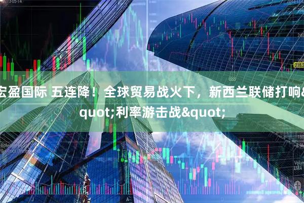 宏盈国际 五连降！全球贸易战火下，新西兰联储打响&quot;利率游击战&quot;