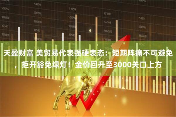 天盈财富 美贸易代表强硬表态：短期阵痛不可避免，拒开豁免绿灯！金价回升至3000关口上方