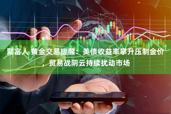 聚富人 黄金交易提醒：美债收益率攀升压制金价，贸易战阴云持续扰动市场