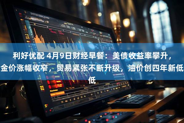 利好优配 4月9日财经早餐：美债收益率攀升，金价涨幅收窄，贸易紧张不断升级，油价创四年新低