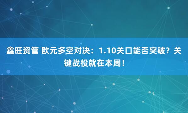 鑫旺资管 欧元多空对决：1.10关口能否突破？关键战役就在本周！