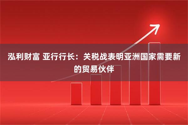 泓利财富 亚行行长：关税战表明亚洲国家需要新的贸易伙伴
