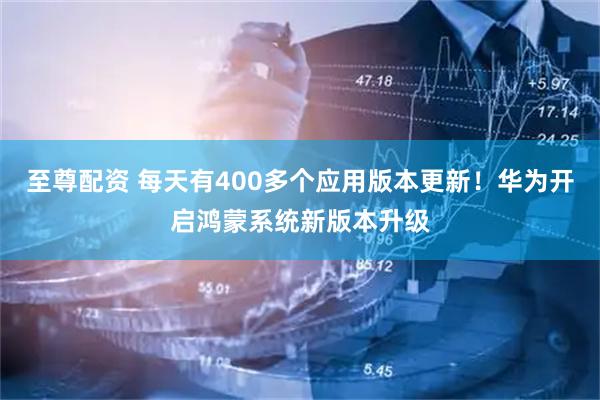至尊配资 每天有400多个应用版本更新！华为开启鸿蒙系统新版本升级