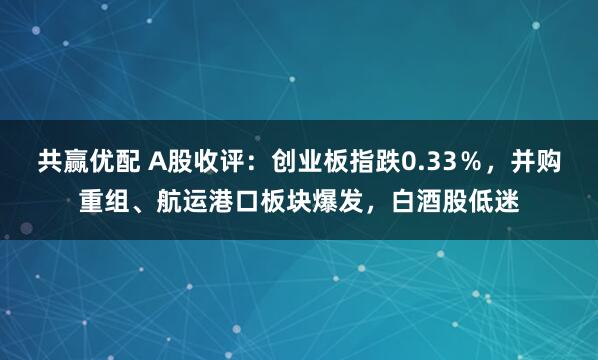 共赢优配 A股收评：创业板指跌0.33％，并购重组、航运港口板块爆发，白酒股低迷