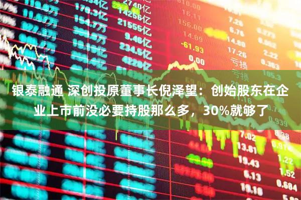 银泰融通 深创投原董事长倪泽望：创始股东在企业上市前没必要持股那么多，30%就够了