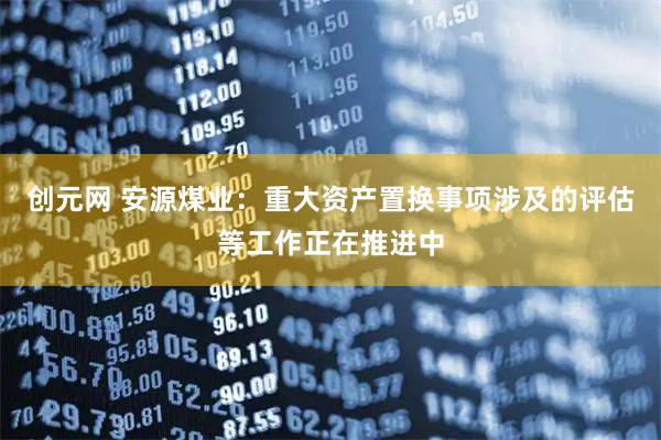 创元网 安源煤业：重大资产置换事项涉及的评估等工作正在推进中