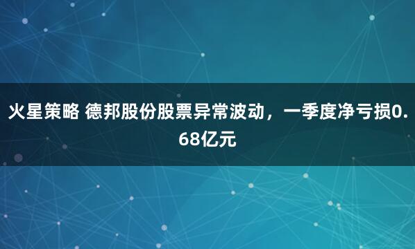 火星策略 德邦股份股票异常波动，一季度净亏损0.68亿元