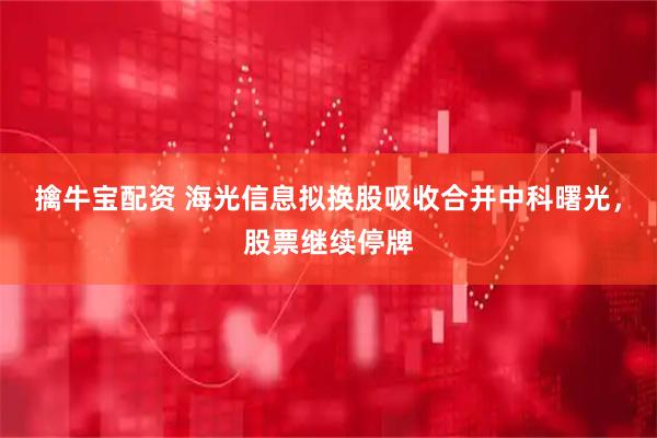 擒牛宝配资 海光信息拟换股吸收合并中科曙光，股票继续停牌