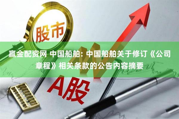 赢金配资网 中国船舶: 中国船舶关于修订《公司章程》相关条款的公告内容摘要