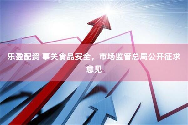 乐盈配资 事关食品安全，市场监管总局公开征求意见