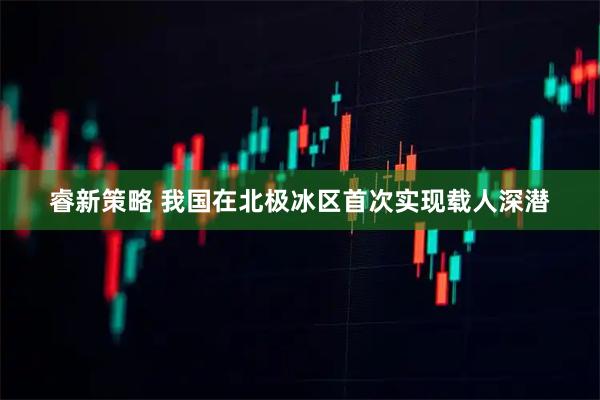 睿新策略 我国在北极冰区首次实现载人深潜
