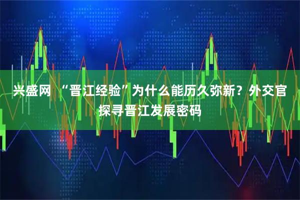 兴盛网  “晋江经验”为什么能历久弥新？外交官探寻晋江发展密码