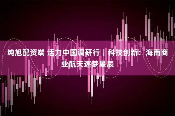 纯旭配资端 活力中国调研行｜科技创新：海南商业航天逐梦星辰