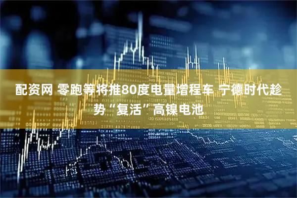 配资网 零跑等将推80度电量增程车 宁德时代趁势“复活”高镍电池