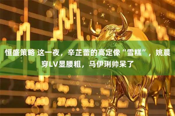 恒盛策略 这一夜，辛芷蕾的高定像“雪糕”，姚晨穿LV显腰粗，马伊琍帅呆了