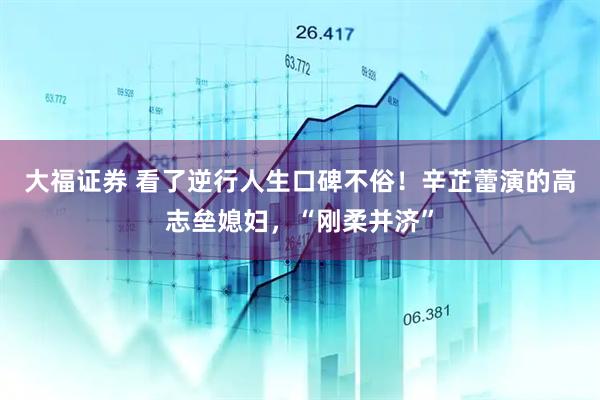 大福证券 看了逆行人生口碑不俗！辛芷蕾演的高志垒媳妇，“刚柔并济”