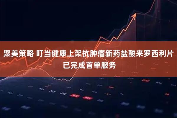 聚美策略 叮当健康上架抗肿瘤新药盐酸来罗西利片 已完成首单服务