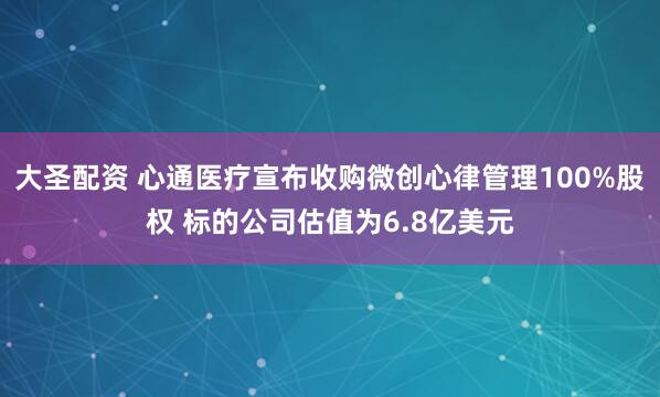 大圣配资 心通医疗宣布收购微创心律管理100%股权 标的公司估值为6.8亿美元