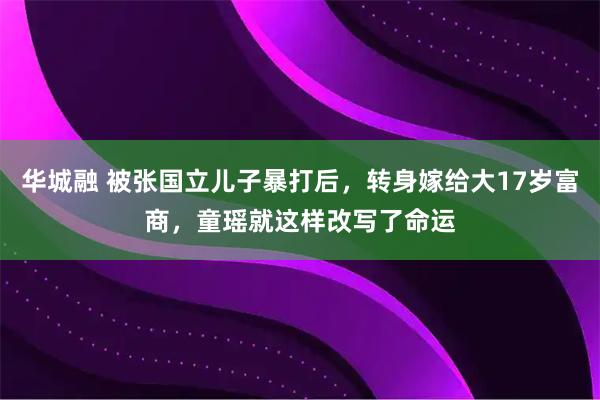 华城融 被张国立儿子暴打后，转身嫁给大17岁富商，童瑶就这样改写了命运