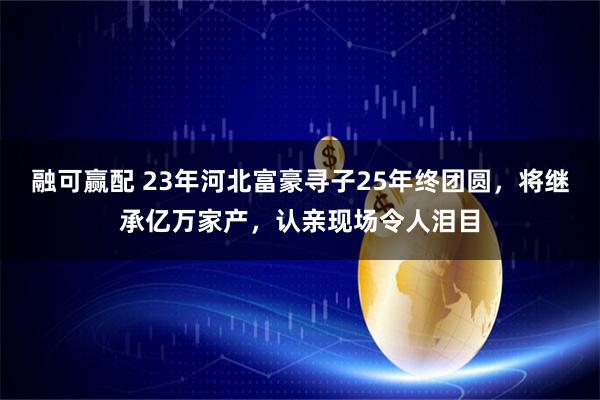 融可赢配 23年河北富豪寻子25年终团圆，将继承亿万家产，认亲现场令人泪目