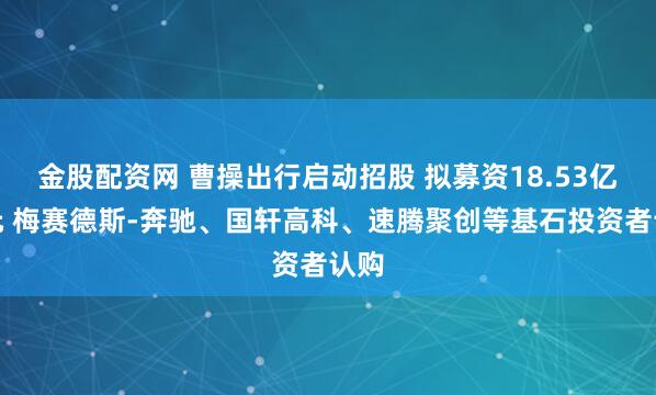 金股配资网 曹操出行启动招股 拟募资18.53亿港元 梅赛德斯-奔驰、国轩高科、速腾聚创等基石投资者认购