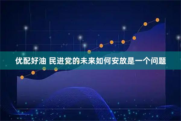 优配好油 民进党的未来如何安放是一个问题