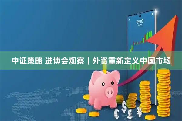 中证策略 进博会观察｜外资重新定义中国市场