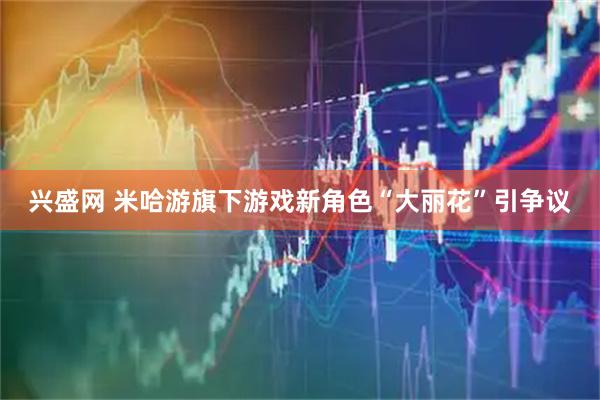 兴盛网 米哈游旗下游戏新角色“大丽花”引争议
