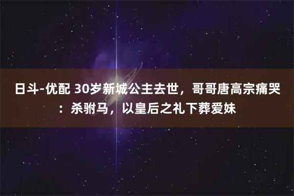 日斗-优配 30岁新城公主去世，哥哥唐高宗痛哭：杀驸马，以皇后之礼下葬爱妹