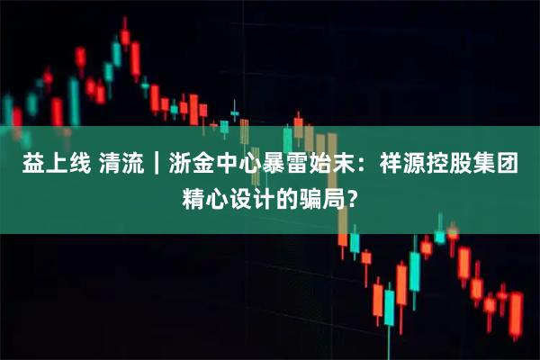 益上线 清流｜浙金中心暴雷始末：祥源控股集团精心设计的骗局？