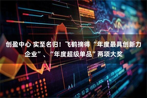 创盈中心 实至名归！飞鹤摘得 “年度最具创新力企业”、“年度超级单品”两项大奖