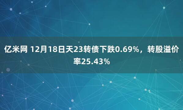 亿米网 12月18日天23转债下跌0.69%，转股溢价率25.43%
