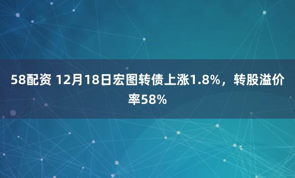 58配资 12月18日宏图转债上涨1.8%，转股溢价率58%