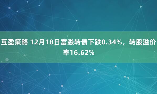 互盈策略 12月18日富淼转债下跌0.34%,转股溢价率16.62%