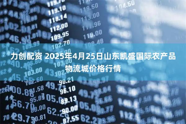 力创配资 2025年4月25日山东凯盛国际农产品物流城价格行情