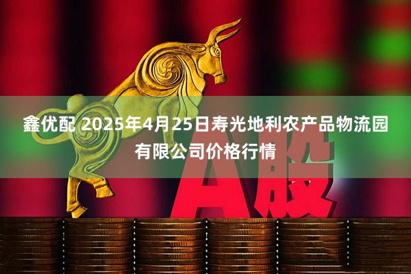 鑫优配 2025年4月25日寿光地利农产品物流园有限公司价格行情