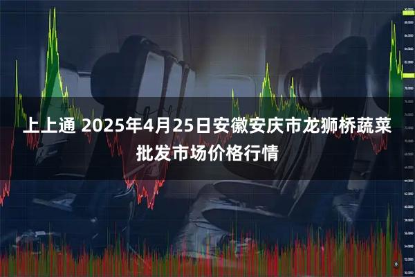 上上通 2025年4月25日安徽安庆市龙狮桥蔬菜批发市场价格行情