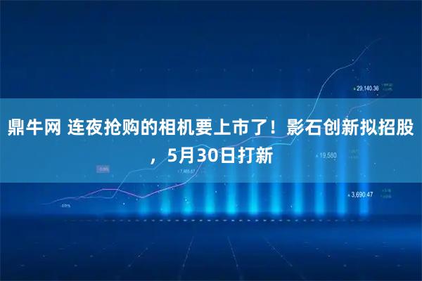 鼎牛网 连夜抢购的相机要上市了！影石创新拟招股，5月30日打新