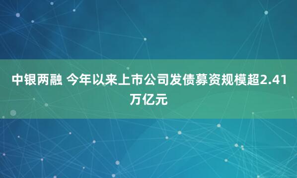 中银两融 今年以来上市公司发债募资规模超2.41万亿元