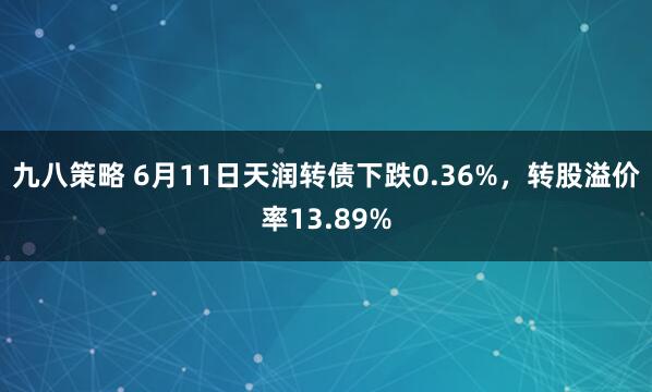 九八策略 6月11日天润转债下跌0.36%，转股溢价率13.89%