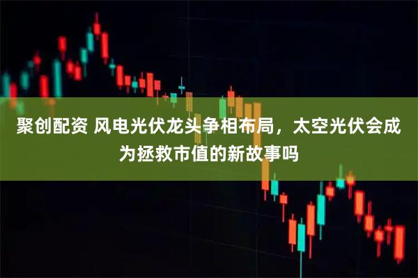 聚创配资 风电光伏龙头争相布局,太空光伏会成为拯救市值的新故事吗