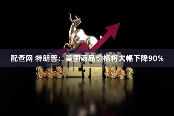 配查网 特朗普：美国药品价格将大幅下降90%