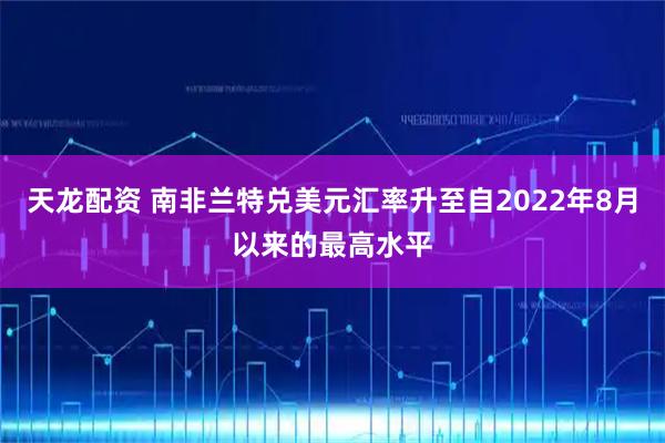 天龙配资 南非兰特兑美元汇率升至自2022年8月以来的最高水平