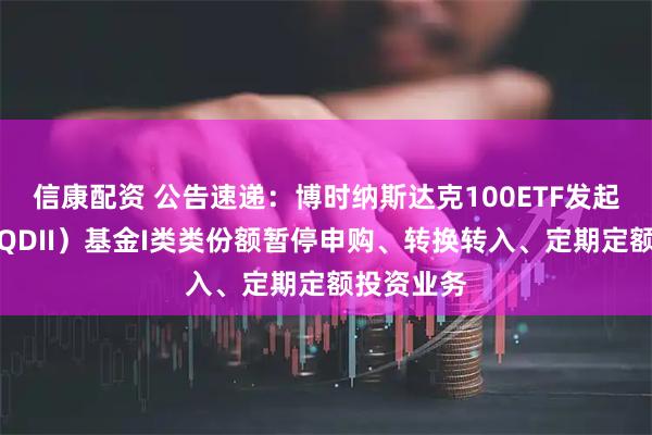 信康配资 公告速递：博时纳斯达克100ETF发起式联接（QDII）基金I类类份额暂停申购、转换转入、定期定额投资业务