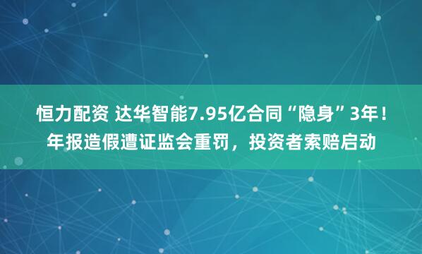 恒力配资 达华智能7.95亿合同“隐身”3年！年报造假遭证监会重罚，投资者索赔启动