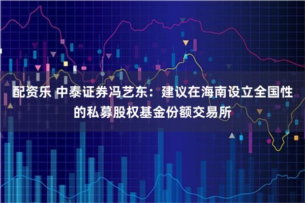 配资乐 中泰证券冯艺东：建议在海南设立全国性的私募股权基金份额交易所