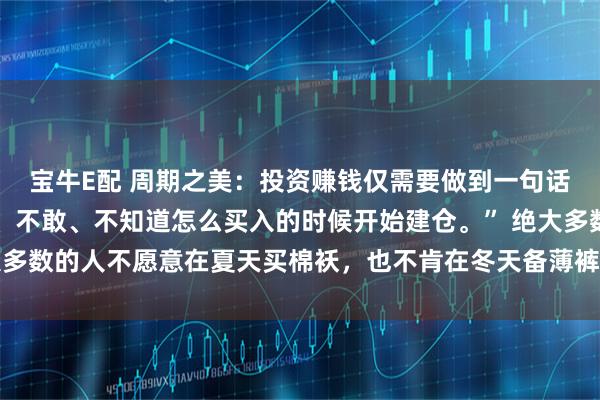 宝牛E配 周期之美：投资赚钱仅需要做到一句话 “在绝大多数人不愿、不敢、不知道怎么买入的时候开始建仓。” 绝大多数的人不愿意在夏天买棉袄，也不肯在冬天备薄裤。因为反季节买虽然便