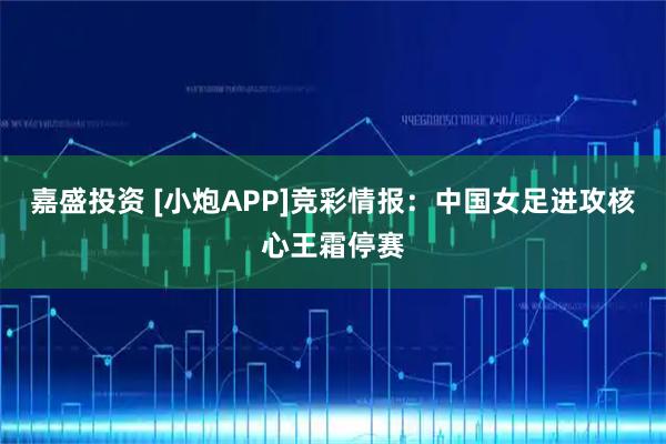 嘉盛投资 [小炮APP]竞彩情报：中国女足进攻核心王霜停赛