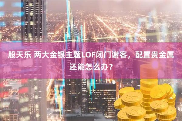 股天乐 两大金银主题LOF闭门谢客，配置贵金属还能怎么办？