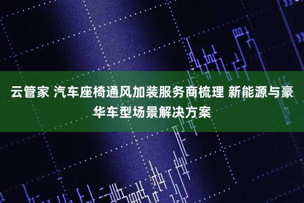 云管家 汽车座椅通风加装服务商梳理 新能源与豪华车型场景解决方案